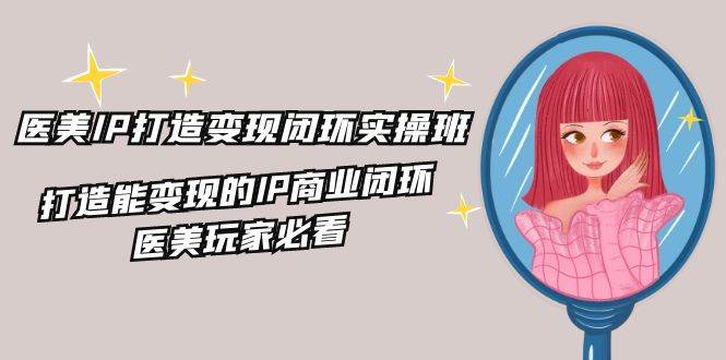 医美IP打造变现闭环实操班，打造能变现的IP商业闭环，医美玩家必看（22节）-赛德副业库
