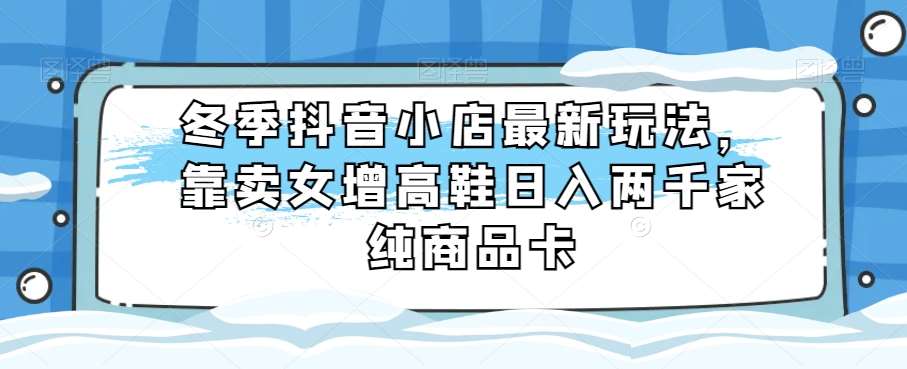 冬季抖音小店最新玩法，靠卖女增高鞋日入两千家纯商品卡【揭秘】-赛德副业库