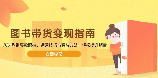 （13985期）图书带货变现指南，从选品到爆款跟拍，运营技巧与避坑方法，轻松提升销量-赛德副业库