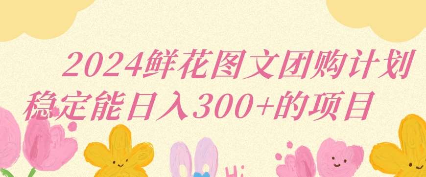 2024鲜花图文团购计划小白能稳定每日收入三位数的项目【揭秘】-赛德副业库