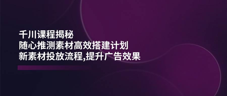（14317期）千川课程揭秘：随心推测素材高效搭建计划,新素材投放流程,提升广告效果-赛德副业库
