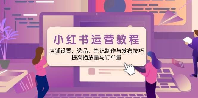 小红书运营教程：店铺设置、选品、笔记制作与发布技巧、提高播放量与订单量-赛德副业库
