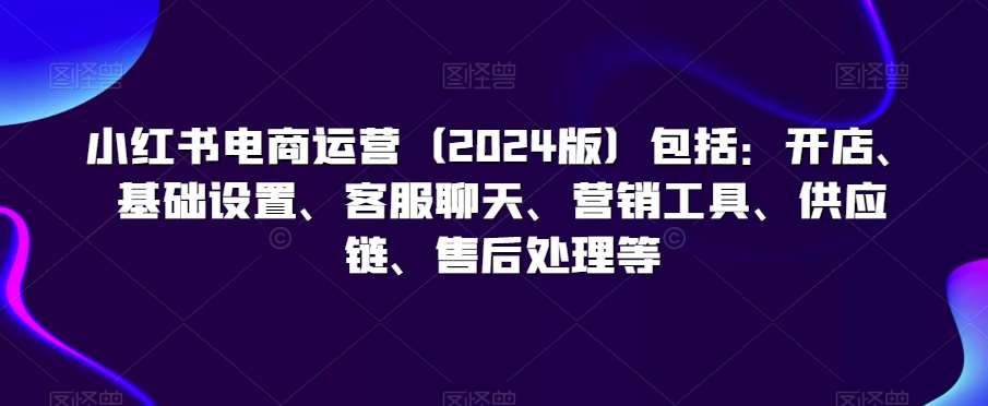 小红书电商运营（2024版）包括：开店、基础设置、客服聊天、营销工具、供应链、售后处理等-赛德副业库