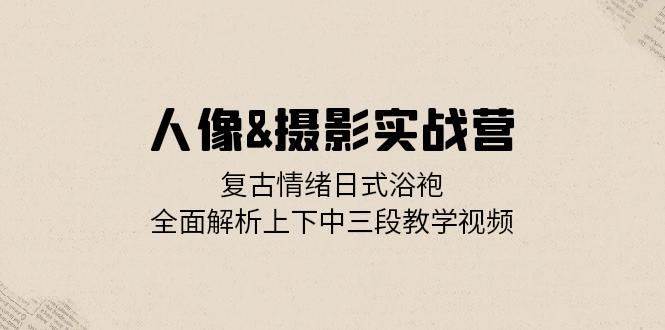 人像摄影实战营：复古情绪日式浴袍，全面解析上下中三段教学视频-赛德副业库