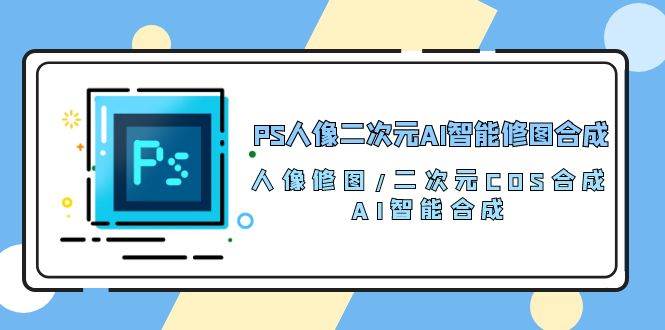 PS人像二次元AI智能修图 合成 人像修图/二次元 COS合成/AI 智能合成（119节完整版）-赛德副业库
