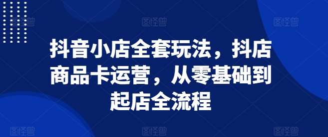 抖音小店全套玩法，抖店商品卡运营，从零基础到起店全流程-赛德副业库