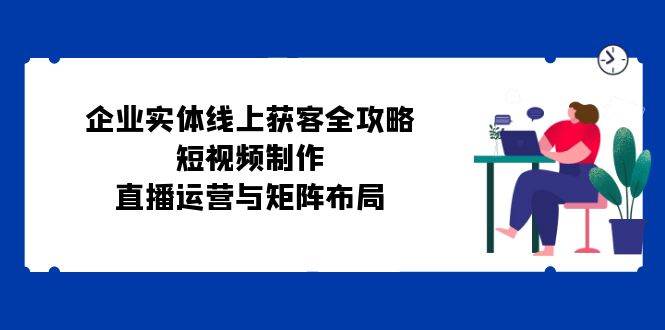 （12966期）企业实体线上获客全攻略：短视频制作、直播运营与矩阵布局-赛德副业库