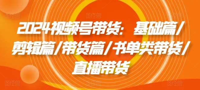2024视频号带货：基础篇/剪辑篇/带货篇/书单类带货/直播带货-赛德副业库