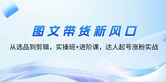 (12306期)图文带货新风口:从选品到剪辑,实操班+进阶课,达人起号涨粉实战-赛德副业库