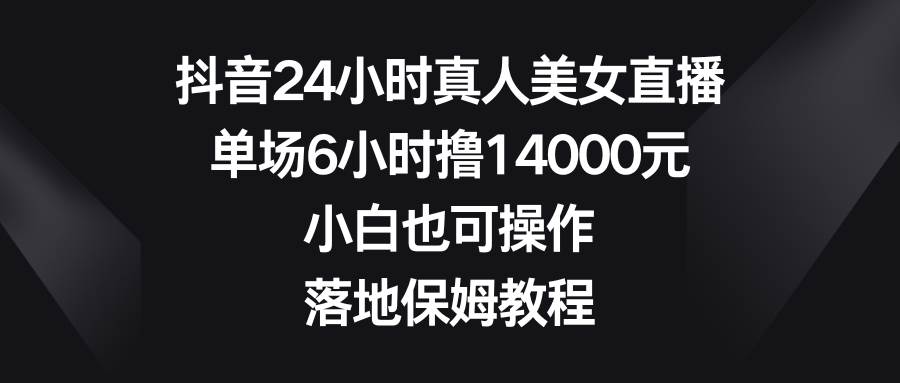 抖音24小时真人美女直播，单场6小时撸14000元，小白也可操作，落地保姆教程-赛德副业库