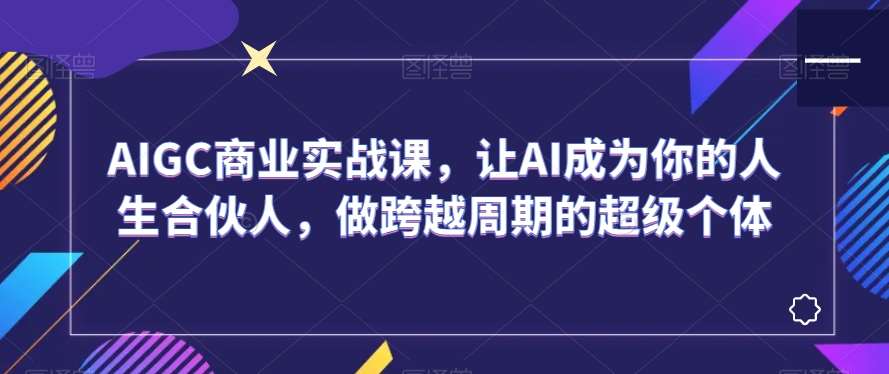 AIGC商业实战课，让AI成为你的人生合伙人，做跨越周期的超级个体-赛德副业库