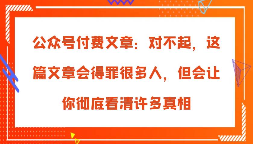 公众号付费文章：对不起，这篇文章会得罪很多人，但会让你彻底看清许多真相-赛德副业库