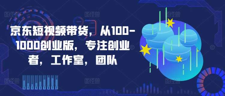 京东短视频带货，从100-1000创业版，专注创业者，工作室，团队-赛德副业库