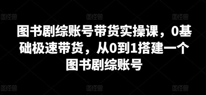 图书剧综账号带货实操课,0基础极速带货,从0到1搭建一个图书剧综账号-赛德副业库