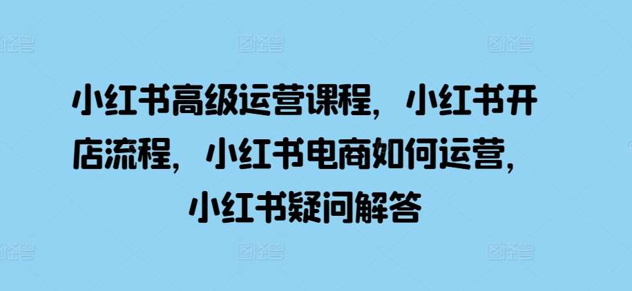 小红书高级运营课程，小红书开店流程，小红书电商如何运营，小红书疑问解答-赛德副业库