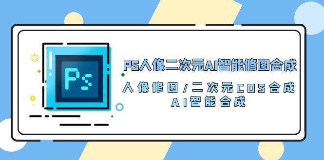 （10286期）PS人像二次元AI智能修图 合成 人像修图/二次元 COS合成/AI 智能合成/100节-赛德副业库