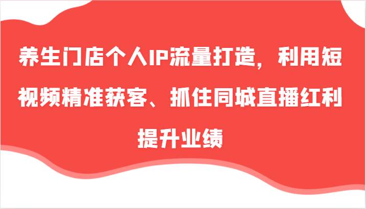 养生门店个人IP流量打造，利用短视频精准获客、抓住同城直播红利提升业绩（57节）-赛德副业库