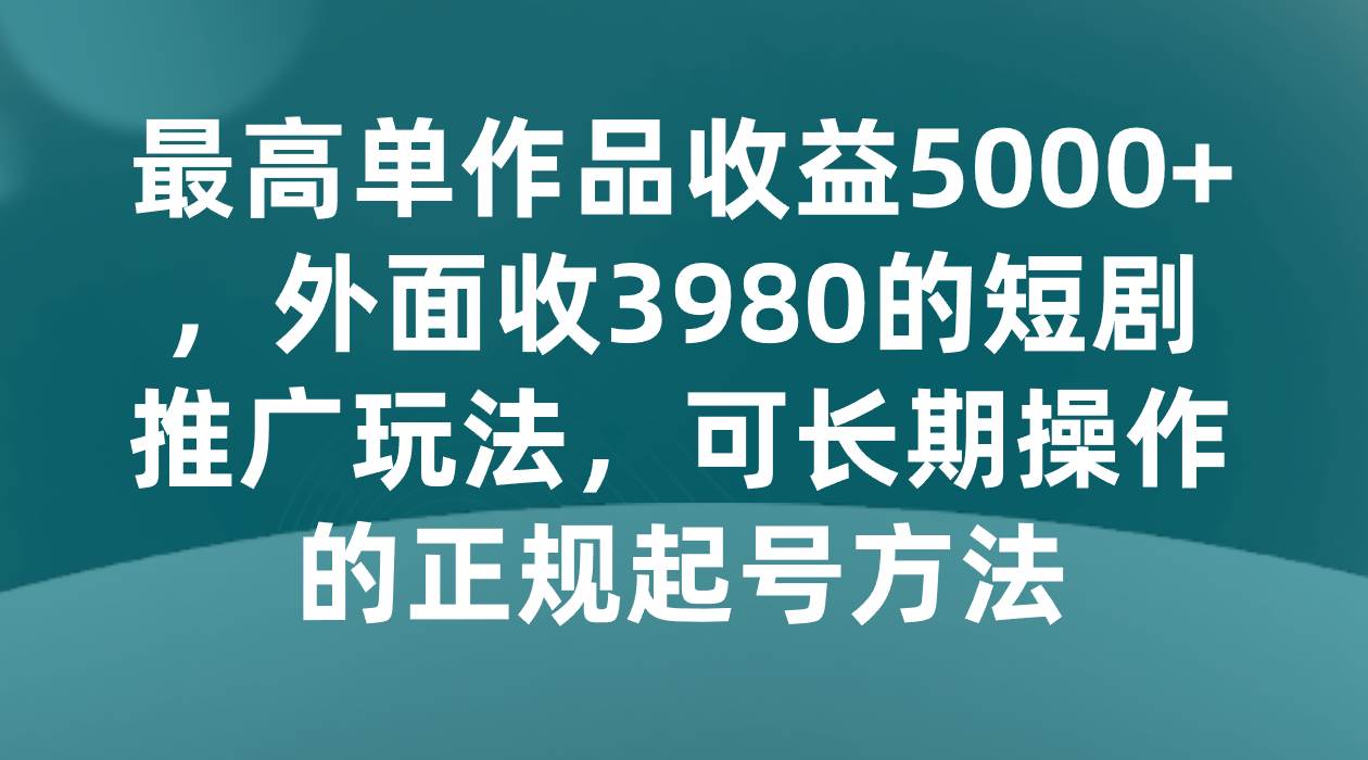 最高单作品收益5000+,外面收3980的短剧推广玩法,可长期操作的正规起号方法-赛德副业库