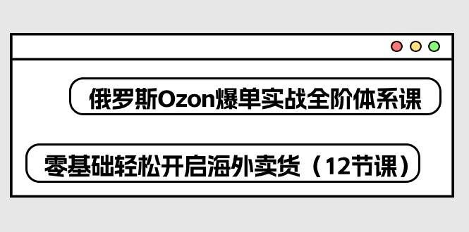 （10555期）俄罗斯 Ozon-爆单实战全阶体系课，零基础轻松开启海外卖货（12节课）-赛德副业库