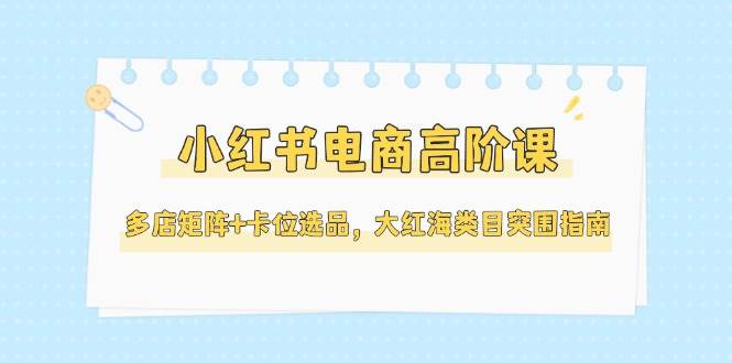 小红书电商高阶课，多店矩阵+卡位选品，大红海类目突围指南（更新5月）-赛德副业库