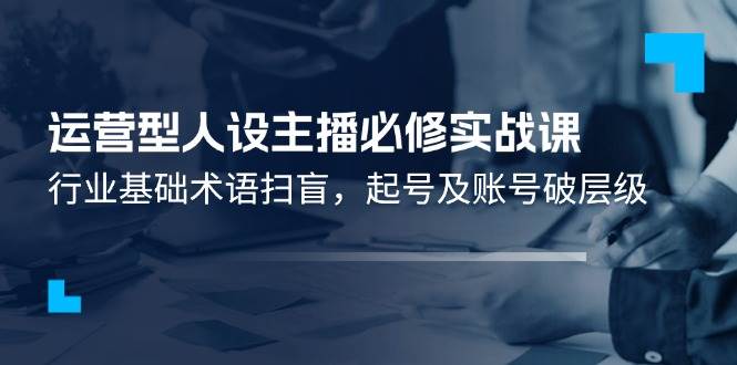 运营型人设主播必修实战课：行业基础术语扫盲，起号及账号破层级-赛德副业库