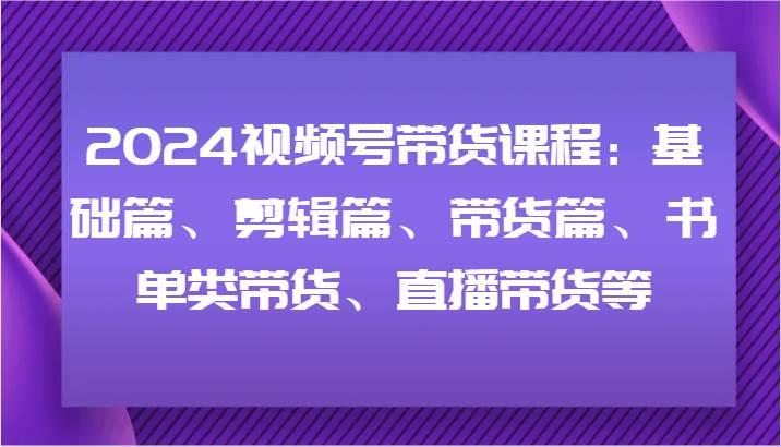 2024视频号带货课程：基础篇、剪辑篇、带货篇、书单类带货、直播带货等-赛德副业库