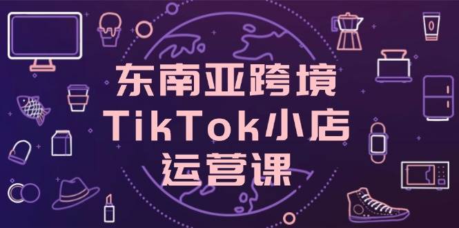 （14390期）东南亚跨境TikTok小店运营课，掌握店铺设置与流量转化核心技巧-赛德副业库