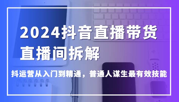 2024抖音直播带货直播间拆解,抖运营从入门到精通,普通人谋生最有效技能-赛德副业库