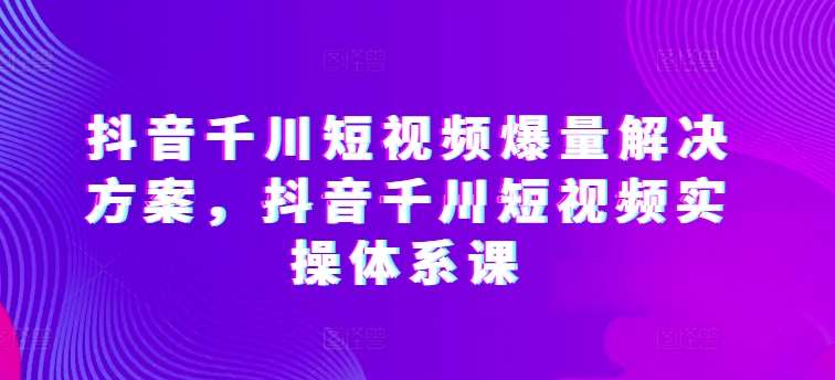 抖音千川短视频爆量解决方案，抖音千川短视频实操体系课-赛德副业库
