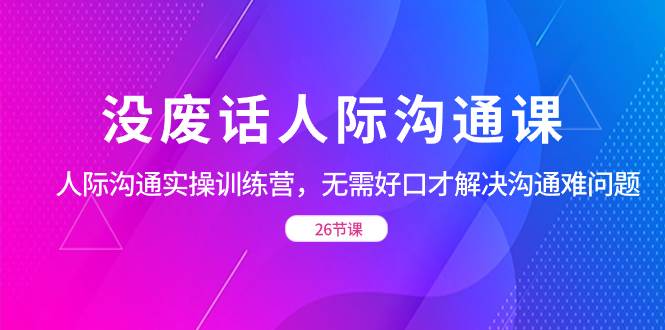 (8462期)没废话人际 沟通课,人际 沟通实操训练营,无需好口才解决沟通难问题(26节-赛德副业库