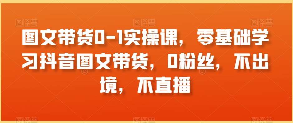 图文带货0-1实操课，零基础学习抖音图文带货，0粉丝，不出境，不直播-赛德副业库