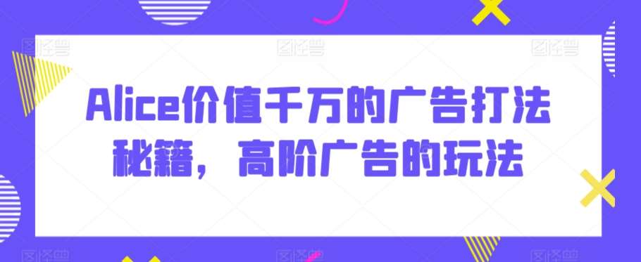 Alice价值千万的广告打法秘籍，高阶广告的玩法-赛德副业库