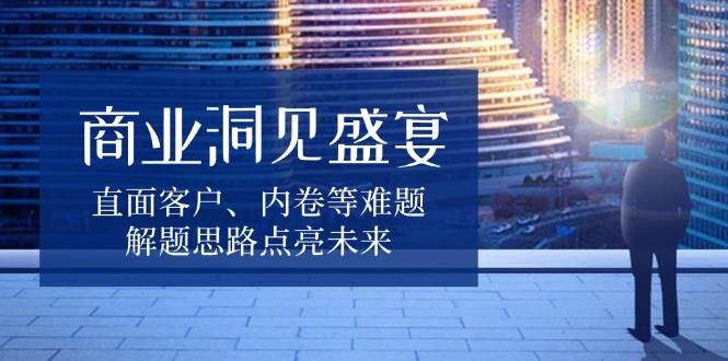 （13845期）商业洞见盛宴，直面客户、内卷等难题，解题思路点亮未来-赛德副业库