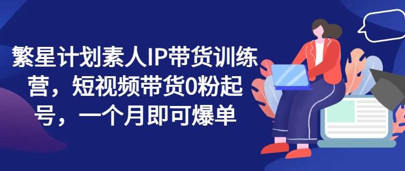 繁星计划素人IP带货训练营，短视频带货0粉起号，一个月即可爆单-赛德副业库