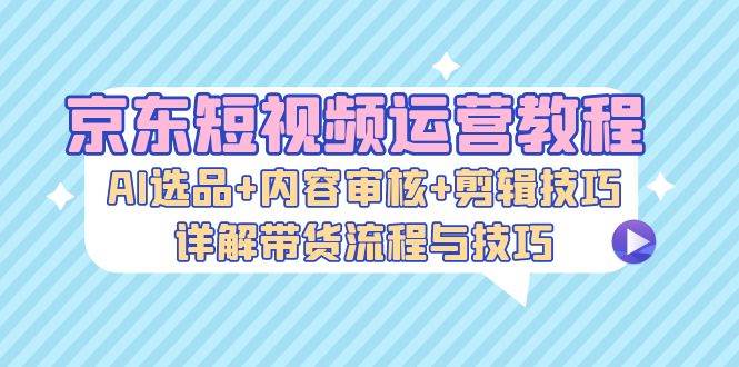 （13044期）京东短视频运营教程：AI选品+内容审核+剪辑技巧，详解带货流程与技巧-赛德副业库