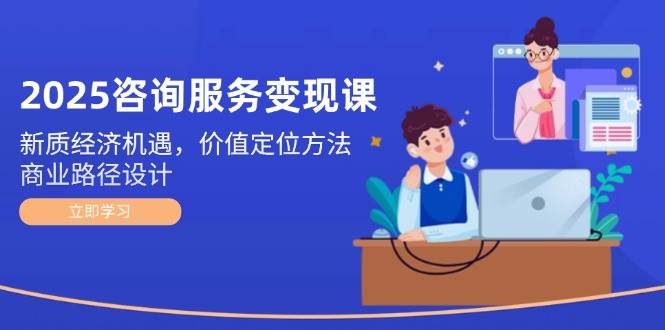 2025咨询服务变现课：新质经济机遇，价值定位方法，商业路径设计-赛德副业库