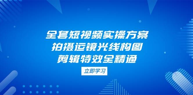 (14465期)全套短视频实操方案,拍摄运镜光线构图,剪辑特效全精通-赛德副业库