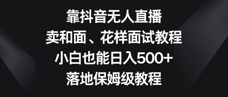 （8364期）靠抖音无人直播，卖和面、花样面试教程，小白也能日入500+，落地保姆级教程-赛德副业库