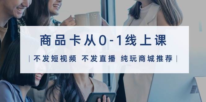 （9834期）商品卡从0-1线上课（不发短视频 不发直播 纯玩商城推荐）32节课-赛德副业库