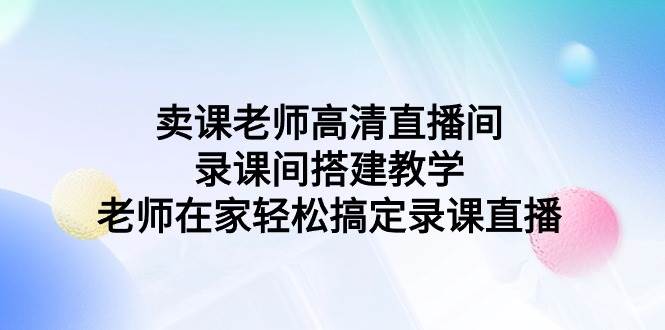 （9314期）卖课老师高清直播间 录课间搭建教学，老师在家轻松搞定录课直播-赛德副业库