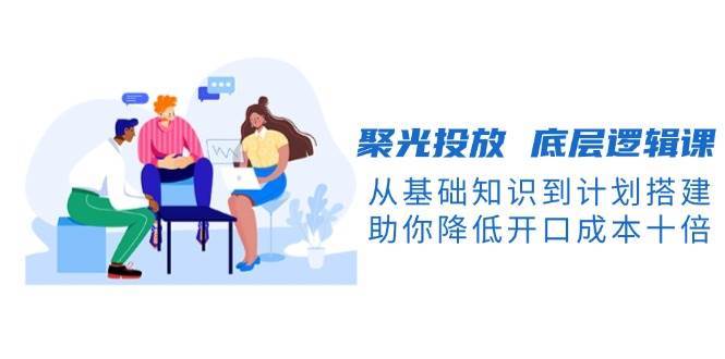 聚光投放底层逻辑课，从基础知识到计划搭建，助你降低开口成本十倍-赛德副业库