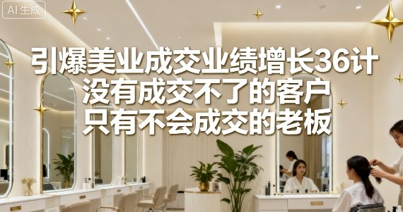 引爆美业成交业绩增长36计，没有成交不了的客户，只有不会成交的老板-赛德副业库