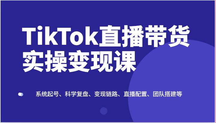 TikTok直播带货实操变现课：系统起号、科学复盘、变现链路、直播配置、团队搭建等-赛德副业库