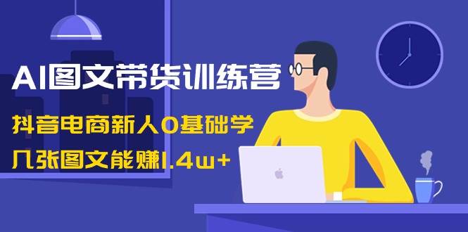 AI图文带货训练营：抖音电商新人0基础学，几张图文能赚1.4w+-赛德副业库