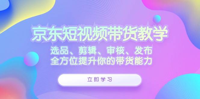京东短视频带货教学:选品、剪辑、审核、发布,全方位提升你的带货能力-赛德副业库
