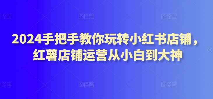 2024手把手教你玩转小红书店铺,红薯店铺运营从小白到大神-赛德副业库