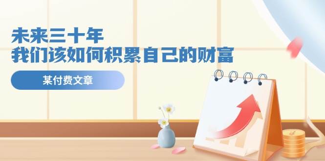 (11480期)某公众号付费文《未来三十年,我们该如何积累自己的财富》-赛德副业库