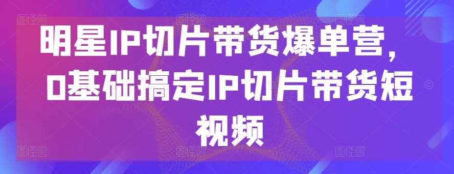 明星IP切片带货爆单营，0基础搞定IP切片带货短视频-赛德副业库