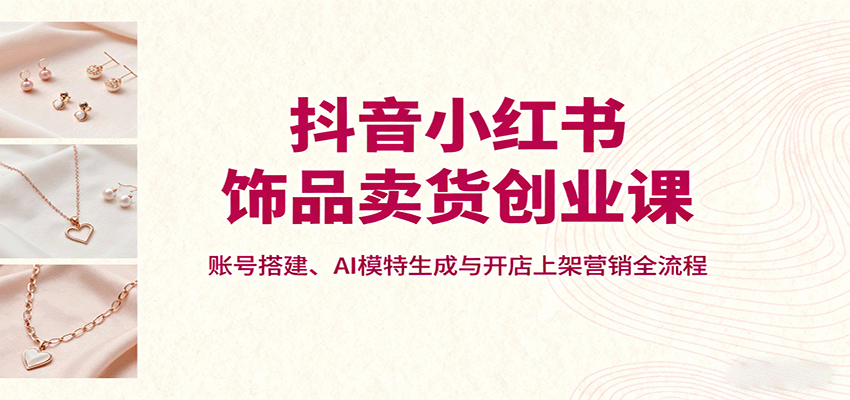 抖音小红书饰品卖货创业课，账号搭建、AI模特生成与开店上架营销全流程-赛德副业库