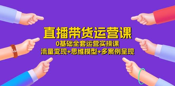 （11513期）直播带货运营课，0基础全套运营实操课 流量变现+思维模型+多案例呈现-34节-赛德副业库